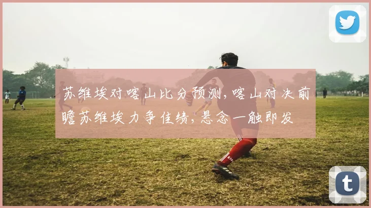 苏维埃对喀山比分预测,喀山对决前瞻苏维埃力争佳绩,悬念一触即发