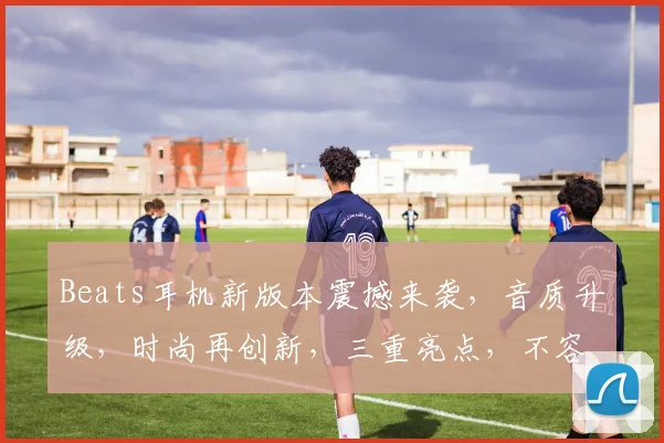 Beats耳机新版本震撼来袭，音质升级，时尚再创新，三重亮点，不容错过