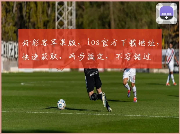 好彩客苹果版，ios官方下载地址，快速获取，两步搞定，不容错过