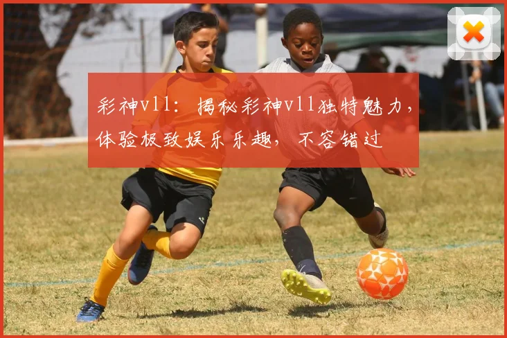 彩神vll：揭秘彩神vll独特魅力，体验极致娱乐乐趣，不容错过