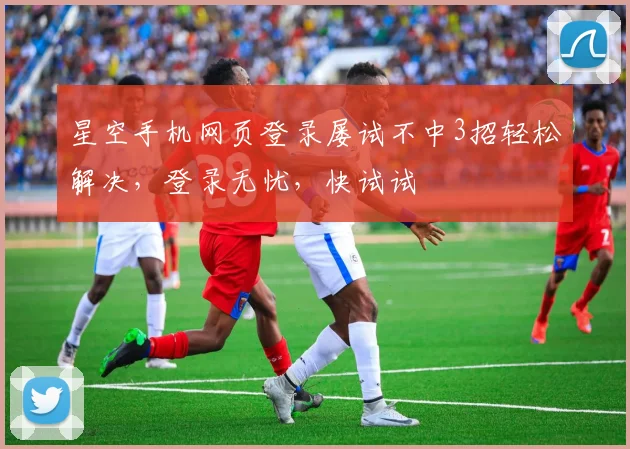 星空手机网页登录屡试不中3招轻松解决，登录无忧，快试试