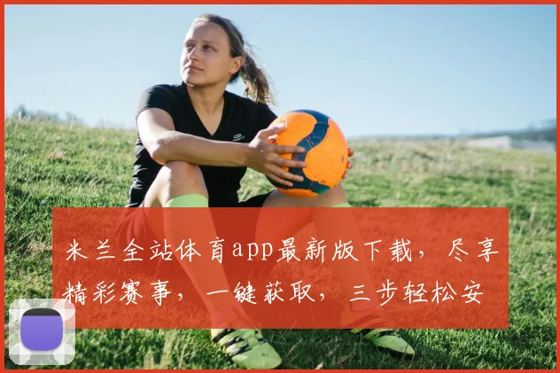 米兰全站体育app最新版下载，尽享精彩赛事，一键获取，三步轻松安装，不容错过